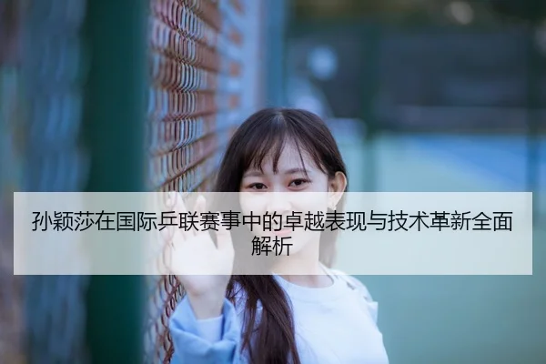 孙颖莎在国际乒联赛事中的卓越表现与技术革新全面解析